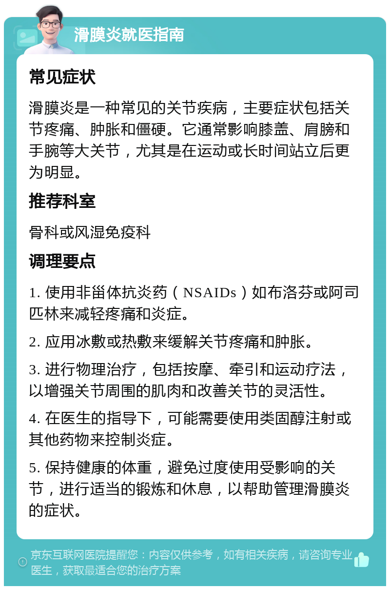 滑膜炎就医指南 常见症状 滑膜炎是一种常见的关节疾病，主要症状包括关节疼痛、肿胀和僵硬。它通常影响膝盖、肩膀和手腕等大关节，尤其是在运动或长时间站立后更为明显。 推荐科室 骨科或风湿免疫科 调理要点 1. 使用非甾体抗炎药（NSAIDs）如布洛芬或阿司匹林来减轻疼痛和炎症。 2. 应用冰敷或热敷来缓解关节疼痛和肿胀。 3. 进行物理治疗，包括按摩、牵引和运动疗法，以增强关节周围的肌肉和改善关节的灵活性。 4. 在医生的指导下，可能需要使用类固醇注射或其他药物来控制炎症。 5. 保持健康的体重，避免过度使用受影响的关节，进行适当的锻炼和休息，以帮助管理滑膜炎的症状。