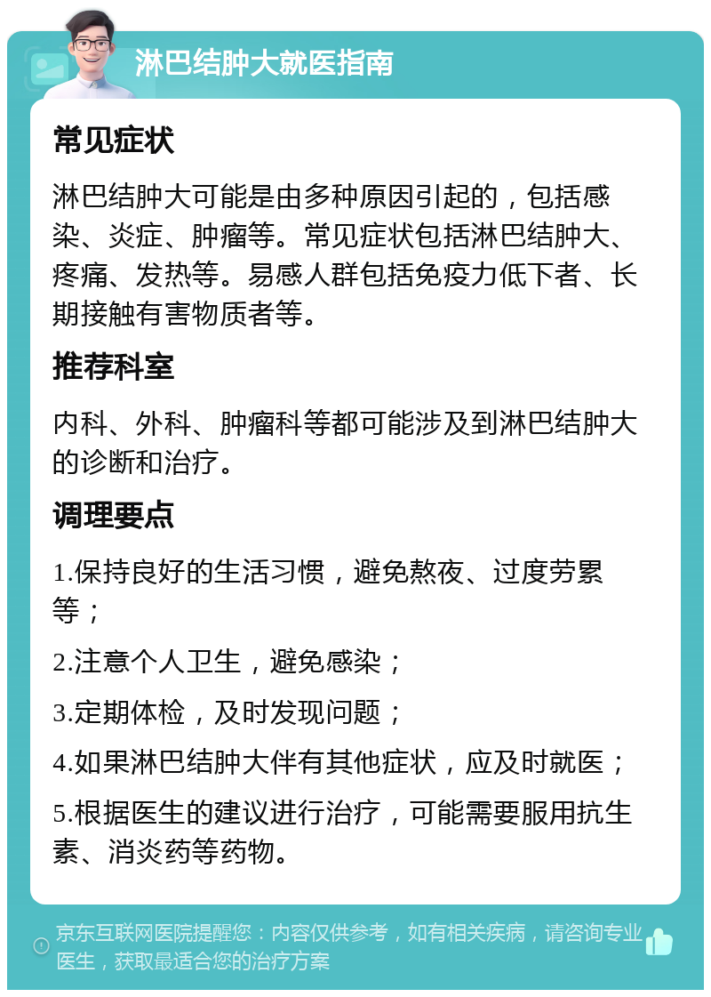 淋巴结肿大就医指南 常见症状 淋巴结肿大可能是由多种原因引起的，包括感染、炎症、肿瘤等。常见症状包括淋巴结肿大、疼痛、发热等。易感人群包括免疫力低下者、长期接触有害物质者等。 推荐科室 内科、外科、肿瘤科等都可能涉及到淋巴结肿大的诊断和治疗。 调理要点 1.保持良好的生活习惯，避免熬夜、过度劳累等； 2.注意个人卫生，避免感染； 3.定期体检，及时发现问题； 4.如果淋巴结肿大伴有其他症状，应及时就医； 5.根据医生的建议进行治疗，可能需要服用抗生素、消炎药等药物。