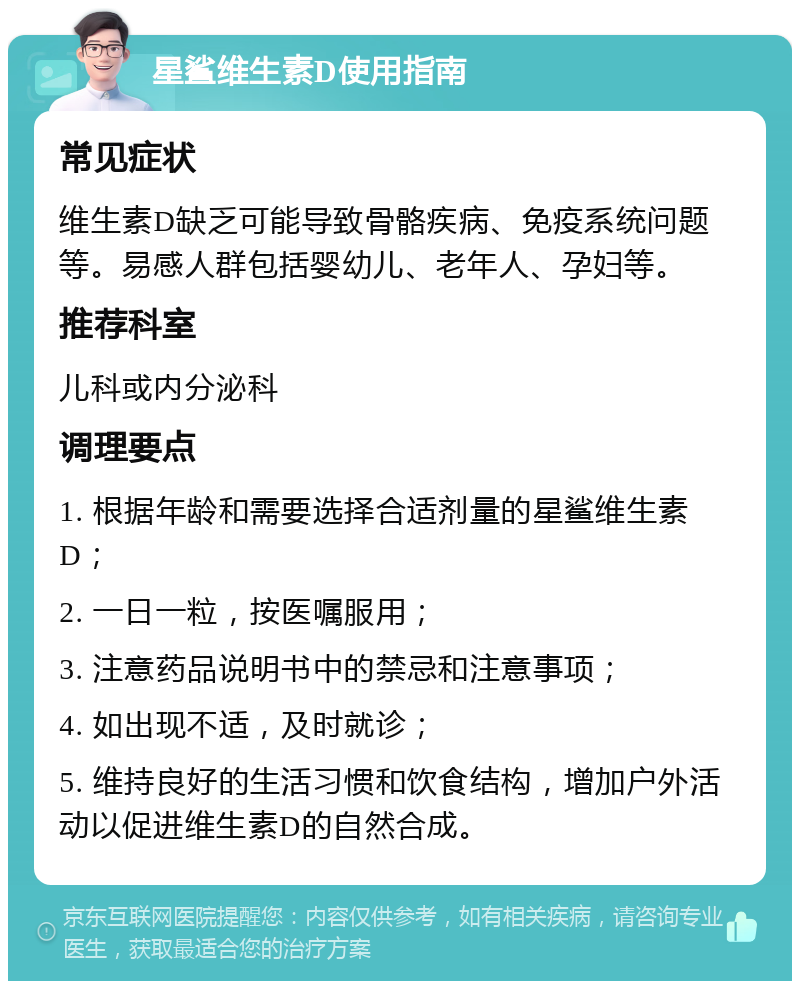 星鲨维生素D使用指南 常见症状 维生素D缺乏可能导致骨骼疾病、免疫系统问题等。易感人群包括婴幼儿、老年人、孕妇等。 推荐科室 儿科或内分泌科 调理要点 1. 根据年龄和需要选择合适剂量的星鲨维生素D； 2. 一日一粒，按医嘱服用； 3. 注意药品说明书中的禁忌和注意事项； 4. 如出现不适，及时就诊； 5. 维持良好的生活习惯和饮食结构，增加户外活动以促进维生素D的自然合成。