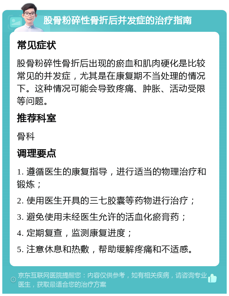 股骨粉碎性骨折后并发症的治疗指南 常见症状 股骨粉碎性骨折后出现的瘀血和肌肉硬化是比较常见的并发症，尤其是在康复期不当处理的情况下。这种情况可能会导致疼痛、肿胀、活动受限等问题。 推荐科室 骨科 调理要点 1. 遵循医生的康复指导，进行适当的物理治疗和锻炼； 2. 使用医生开具的三七胶囊等药物进行治疗； 3. 避免使用未经医生允许的活血化瘀膏药； 4. 定期复查，监测康复进度； 5. 注意休息和热敷，帮助缓解疼痛和不适感。