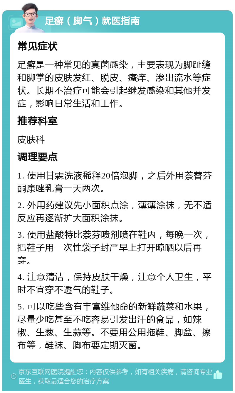 足癣（脚气）就医指南 常见症状 足癣是一种常见的真菌感染，主要表现为脚趾缝和脚掌的皮肤发红、脱皮、瘙痒、渗出流水等症状。长期不治疗可能会引起继发感染和其他并发症，影响日常生活和工作。 推荐科室 皮肤科 调理要点 1. 使用甘霖洗液稀释20倍泡脚，之后外用萘替芬酮康唑乳膏一天两次。 2. 外用药建议先小面积点涂，薄薄涂抹，无不适反应再逐渐扩大面积涂抹。 3. 使用盐酸特比萘芬喷剂喷在鞋内，每晚一次，把鞋子用一次性袋子封严早上打开晾晒以后再穿。 4. 注意清洁，保持皮肤干燥，注意个人卫生，平时不宜穿不透气的鞋子。 5. 可以吃些含有丰富维他命的新鲜蔬菜和水果，尽量少吃甚至不吃容易引发出汗的食品，如辣椒、生葱、生蒜等。不要用公用拖鞋、脚盆、擦布等，鞋袜、脚布要定期灭菌。