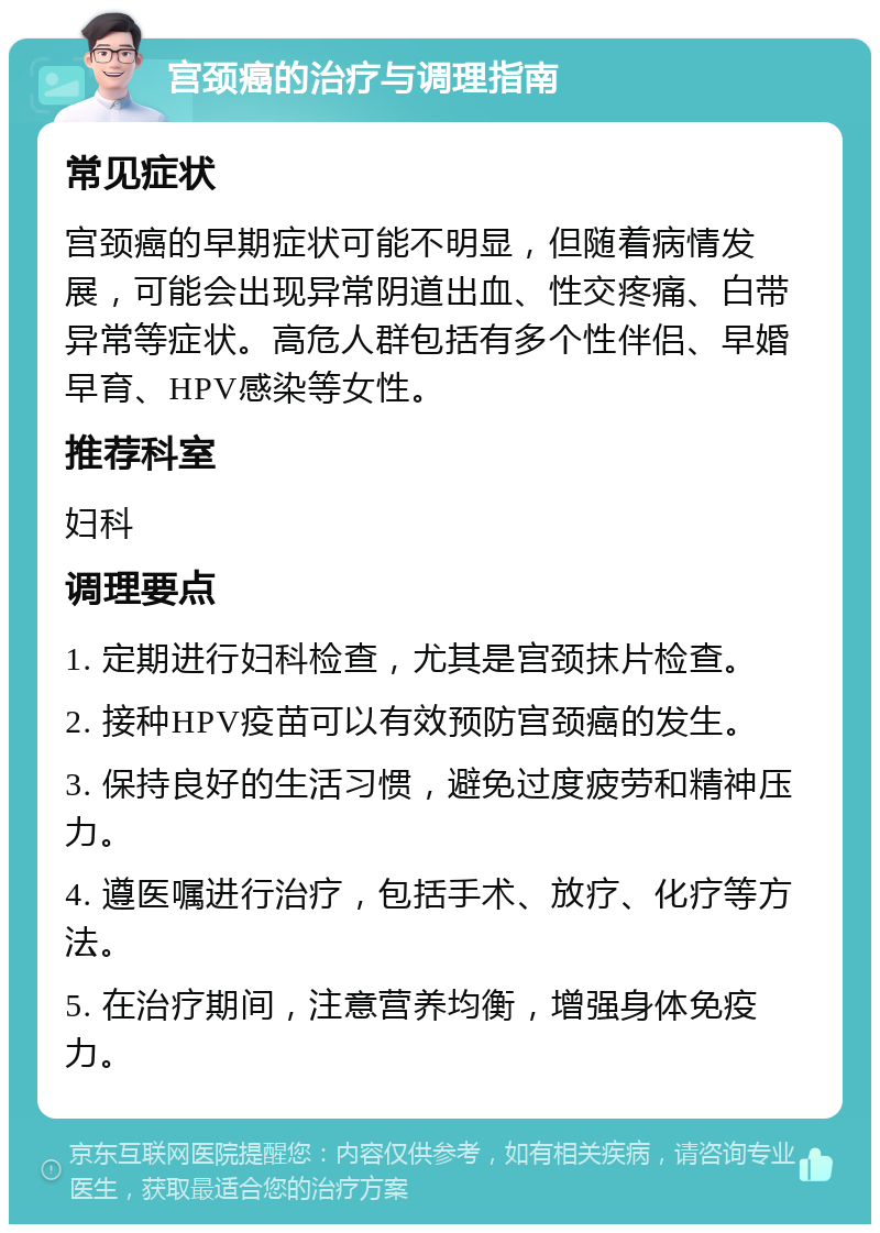 宫颈癌的治疗与调理指南 常见症状 宫颈癌的早期症状可能不明显，但随着病情发展，可能会出现异常阴道出血、性交疼痛、白带异常等症状。高危人群包括有多个性伴侣、早婚早育、HPV感染等女性。 推荐科室 妇科 调理要点 1. 定期进行妇科检查，尤其是宫颈抹片检查。 2. 接种HPV疫苗可以有效预防宫颈癌的发生。 3. 保持良好的生活习惯，避免过度疲劳和精神压力。 4. 遵医嘱进行治疗，包括手术、放疗、化疗等方法。 5. 在治疗期间，注意营养均衡，增强身体免疫力。