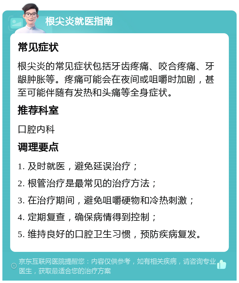 根尖炎就医指南 常见症状 根尖炎的常见症状包括牙齿疼痛、咬合疼痛、牙龈肿胀等。疼痛可能会在夜间或咀嚼时加剧，甚至可能伴随有发热和头痛等全身症状。 推荐科室 口腔内科 调理要点 1. 及时就医，避免延误治疗； 2. 根管治疗是最常见的治疗方法； 3. 在治疗期间，避免咀嚼硬物和冷热刺激； 4. 定期复查，确保病情得到控制； 5. 维持良好的口腔卫生习惯，预防疾病复发。