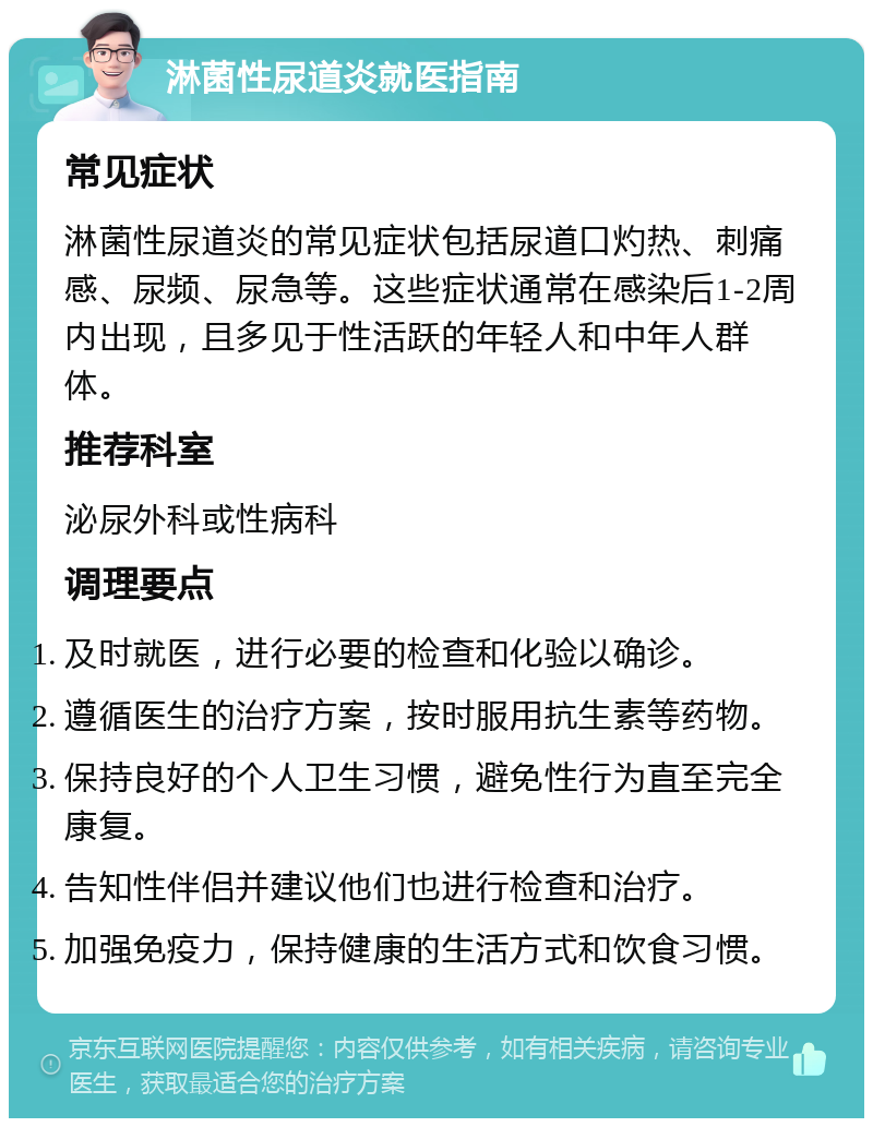 淋菌性尿道炎就医指南 常见症状 淋菌性尿道炎的常见症状包括尿道口灼热、刺痛感、尿频、尿急等。这些症状通常在感染后1-2周内出现，且多见于性活跃的年轻人和中年人群体。 推荐科室 泌尿外科或性病科 调理要点 及时就医，进行必要的检查和化验以确诊。 遵循医生的治疗方案，按时服用抗生素等药物。 保持良好的个人卫生习惯，避免性行为直至完全康复。 告知性伴侣并建议他们也进行检查和治疗。 加强免疫力，保持健康的生活方式和饮食习惯。