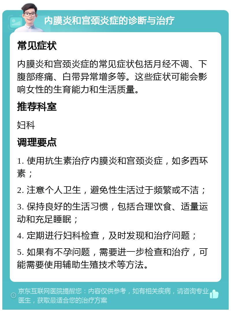 内膜炎和宫颈炎症的诊断与治疗 常见症状 内膜炎和宫颈炎症的常见症状包括月经不调、下腹部疼痛、白带异常增多等。这些症状可能会影响女性的生育能力和生活质量。 推荐科室 妇科 调理要点 1. 使用抗生素治疗内膜炎和宫颈炎症，如多西环素； 2. 注意个人卫生，避免性生活过于频繁或不洁； 3. 保持良好的生活习惯，包括合理饮食、适量运动和充足睡眠； 4. 定期进行妇科检查，及时发现和治疗问题； 5. 如果有不孕问题，需要进一步检查和治疗，可能需要使用辅助生殖技术等方法。