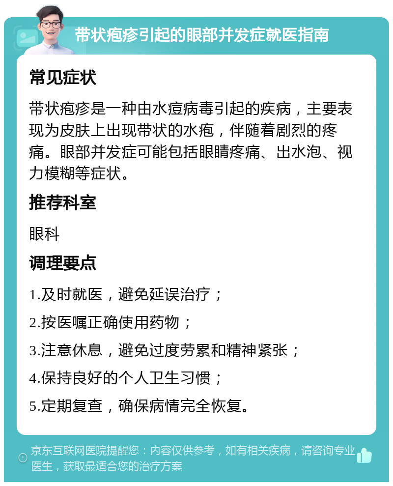 带状疱疹引起的眼部并发症就医指南 常见症状 带状疱疹是一种由水痘病毒引起的疾病，主要表现为皮肤上出现带状的水疱，伴随着剧烈的疼痛。眼部并发症可能包括眼睛疼痛、出水泡、视力模糊等症状。 推荐科室 眼科 调理要点 1.及时就医，避免延误治疗； 2.按医嘱正确使用药物； 3.注意休息，避免过度劳累和精神紧张； 4.保持良好的个人卫生习惯； 5.定期复查，确保病情完全恢复。