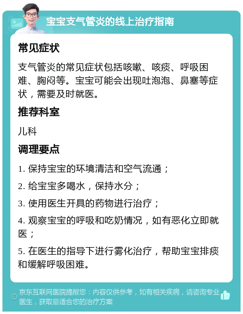 宝宝支气管炎的线上治疗指南 常见症状 支气管炎的常见症状包括咳嗽、咳痰、呼吸困难、胸闷等。宝宝可能会出现吐泡泡、鼻塞等症状，需要及时就医。 推荐科室 儿科 调理要点 1. 保持宝宝的环境清洁和空气流通； 2. 给宝宝多喝水，保持水分； 3. 使用医生开具的药物进行治疗； 4. 观察宝宝的呼吸和吃奶情况，如有恶化立即就医； 5. 在医生的指导下进行雾化治疗，帮助宝宝排痰和缓解呼吸困难。