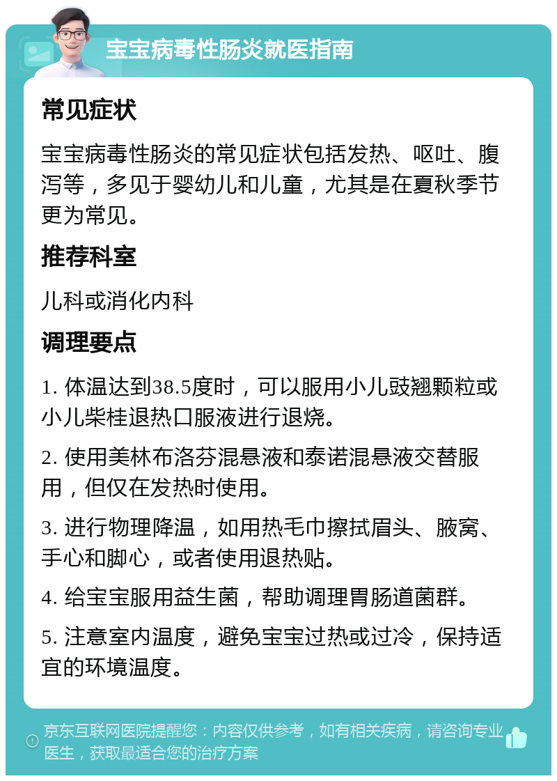 宝宝病毒性肠炎就医指南 常见症状 宝宝病毒性肠炎的常见症状包括发热、呕吐、腹泻等，多见于婴幼儿和儿童，尤其是在夏秋季节更为常见。 推荐科室 儿科或消化内科 调理要点 1. 体温达到38.5度时，可以服用小儿豉翘颗粒或小儿柴桂退热口服液进行退烧。 2. 使用美林布洛芬混悬液和泰诺混悬液交替服用，但仅在发热时使用。 3. 进行物理降温，如用热毛巾擦拭眉头、腋窝、手心和脚心，或者使用退热贴。 4. 给宝宝服用益生菌，帮助调理胃肠道菌群。 5. 注意室内温度，避免宝宝过热或过冷，保持适宜的环境温度。