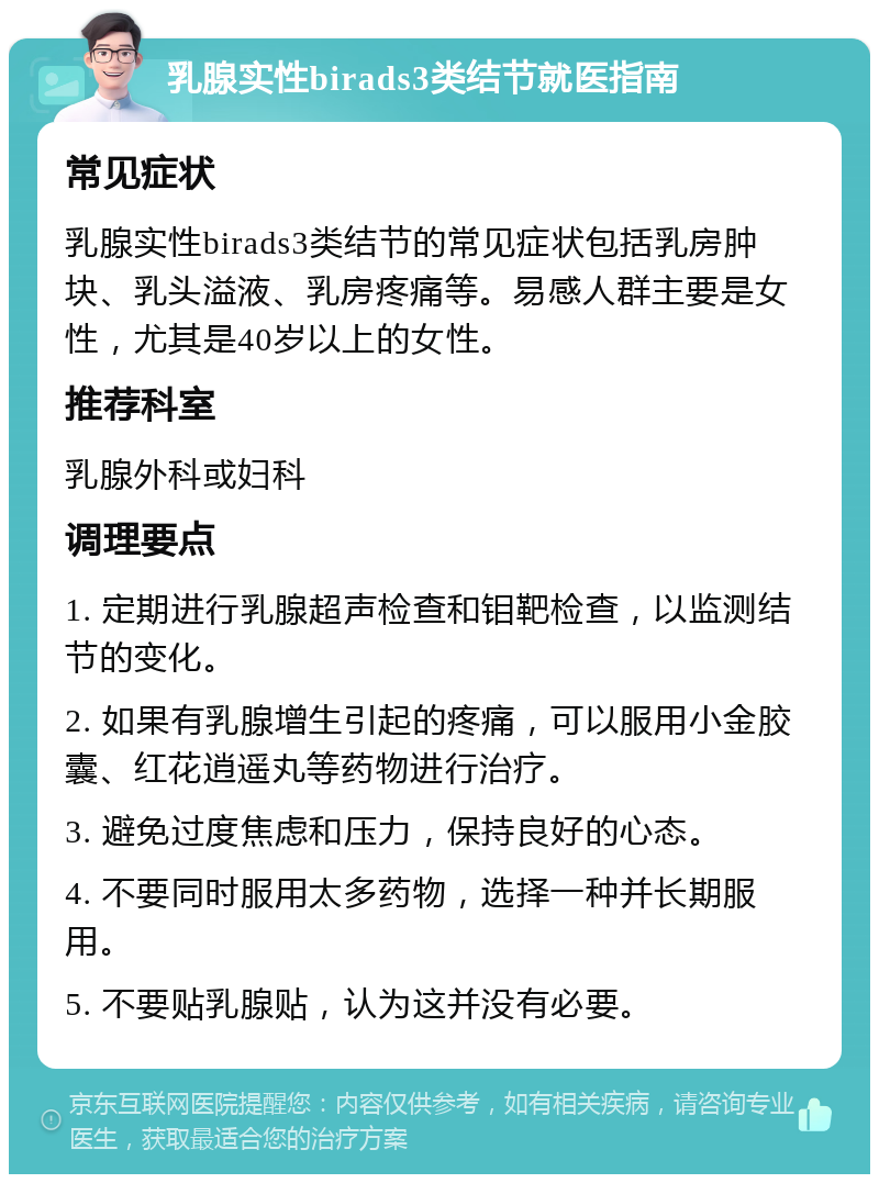 乳腺实性birads3类结节就医指南 常见症状 乳腺实性birads3类结节的常见症状包括乳房肿块、乳头溢液、乳房疼痛等。易感人群主要是女性，尤其是40岁以上的女性。 推荐科室 乳腺外科或妇科 调理要点 1. 定期进行乳腺超声检查和钼靶检查，以监测结节的变化。 2. 如果有乳腺增生引起的疼痛，可以服用小金胶囊、红花逍遥丸等药物进行治疗。 3. 避免过度焦虑和压力，保持良好的心态。 4. 不要同时服用太多药物，选择一种并长期服用。 5. 不要贴乳腺贴，认为这并没有必要。