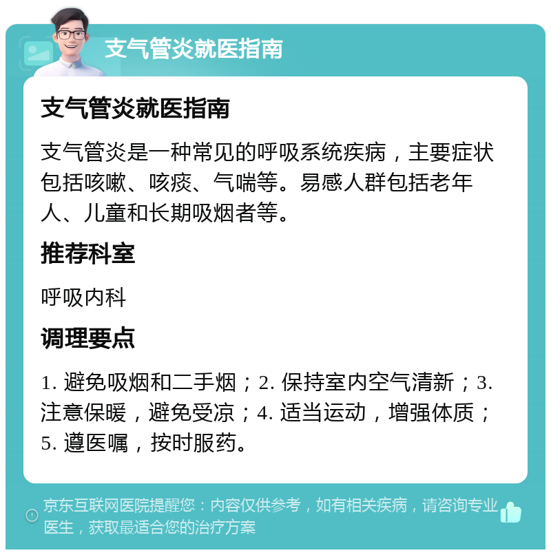 支气管炎就医指南 支气管炎就医指南 支气管炎是一种常见的呼吸系统疾病，主要症状包括咳嗽、咳痰、气喘等。易感人群包括老年人、儿童和长期吸烟者等。 推荐科室 呼吸内科 调理要点 1. 避免吸烟和二手烟；2. 保持室内空气清新；3. 注意保暖，避免受凉；4. 适当运动，增强体质；5. 遵医嘱，按时服药。