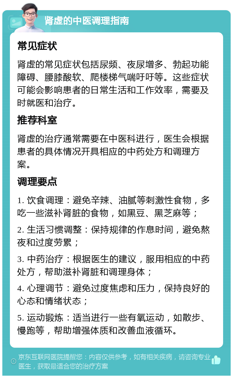 肾虚的中医调理指南 常见症状 肾虚的常见症状包括尿频、夜尿增多、勃起功能障碍、腰膝酸软、爬楼梯气喘吁吁等。这些症状可能会影响患者的日常生活和工作效率，需要及时就医和治疗。 推荐科室 肾虚的治疗通常需要在中医科进行，医生会根据患者的具体情况开具相应的中药处方和调理方案。 调理要点 1. 饮食调理：避免辛辣、油腻等刺激性食物，多吃一些滋补肾脏的食物，如黑豆、黑芝麻等； 2. 生活习惯调整：保持规律的作息时间，避免熬夜和过度劳累； 3. 中药治疗：根据医生的建议，服用相应的中药处方，帮助滋补肾脏和调理身体； 4. 心理调节：避免过度焦虑和压力，保持良好的心态和情绪状态； 5. 运动锻炼：适当进行一些有氧运动，如散步、慢跑等，帮助增强体质和改善血液循环。