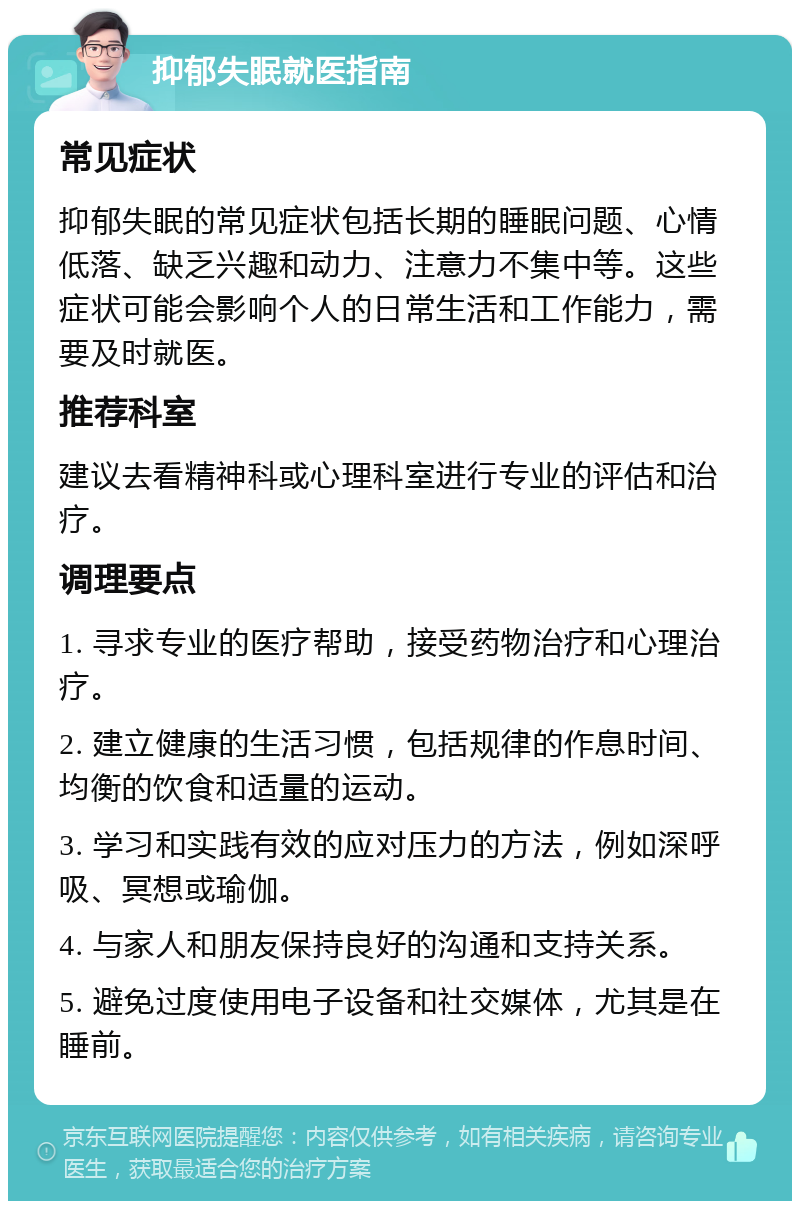 抑郁失眠就医指南 常见症状 抑郁失眠的常见症状包括长期的睡眠问题、心情低落、缺乏兴趣和动力、注意力不集中等。这些症状可能会影响个人的日常生活和工作能力，需要及时就医。 推荐科室 建议去看精神科或心理科室进行专业的评估和治疗。 调理要点 1. 寻求专业的医疗帮助，接受药物治疗和心理治疗。 2. 建立健康的生活习惯，包括规律的作息时间、均衡的饮食和适量的运动。 3. 学习和实践有效的应对压力的方法，例如深呼吸、冥想或瑜伽。 4. 与家人和朋友保持良好的沟通和支持关系。 5. 避免过度使用电子设备和社交媒体，尤其是在睡前。