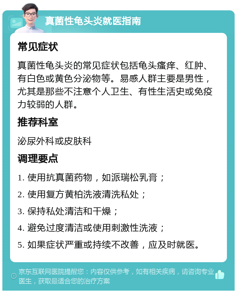 真菌性龟头炎就医指南 常见症状 真菌性龟头炎的常见症状包括龟头瘙痒、红肿、有白色或黄色分泌物等。易感人群主要是男性，尤其是那些不注意个人卫生、有性生活史或免疫力较弱的人群。 推荐科室 泌尿外科或皮肤科 调理要点 1. 使用抗真菌药物，如派瑞松乳膏； 2. 使用复方黄柏洗液清洗私处； 3. 保持私处清洁和干燥； 4. 避免过度清洁或使用刺激性洗液； 5. 如果症状严重或持续不改善，应及时就医。