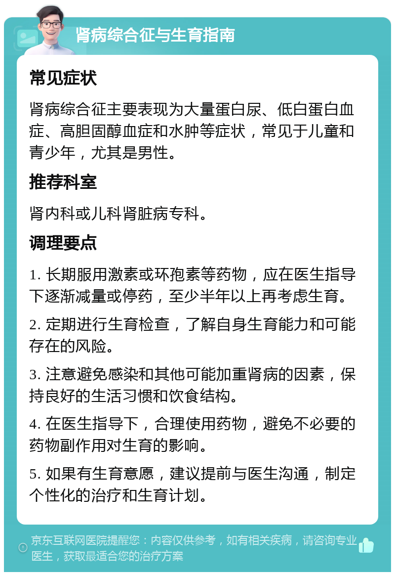 肾病综合征与生育指南 常见症状 肾病综合征主要表现为大量蛋白尿、低白蛋白血症、高胆固醇血症和水肿等症状，常见于儿童和青少年，尤其是男性。 推荐科室 肾内科或儿科肾脏病专科。 调理要点 1. 长期服用激素或环孢素等药物，应在医生指导下逐渐减量或停药，至少半年以上再考虑生育。 2. 定期进行生育检查，了解自身生育能力和可能存在的风险。 3. 注意避免感染和其他可能加重肾病的因素，保持良好的生活习惯和饮食结构。 4. 在医生指导下，合理使用药物，避免不必要的药物副作用对生育的影响。 5. 如果有生育意愿，建议提前与医生沟通，制定个性化的治疗和生育计划。