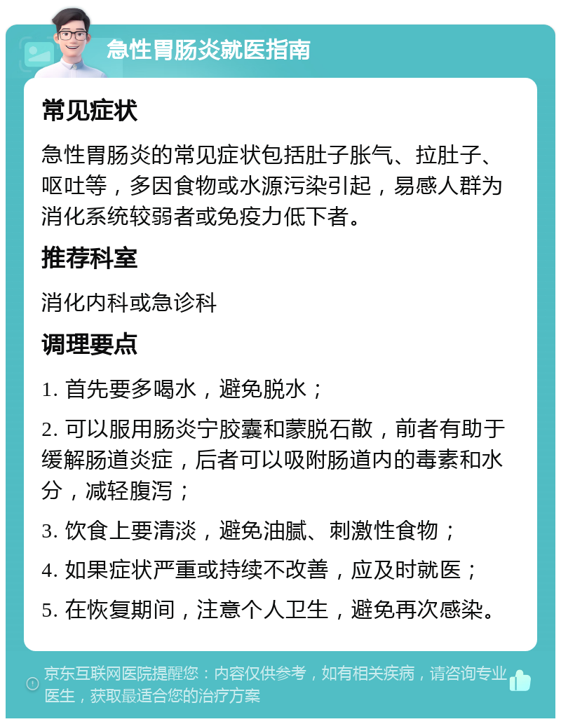 急性胃肠炎就医指南 常见症状 急性胃肠炎的常见症状包括肚子胀气、拉肚子、呕吐等，多因食物或水源污染引起，易感人群为消化系统较弱者或免疫力低下者。 推荐科室 消化内科或急诊科 调理要点 1. 首先要多喝水，避免脱水； 2. 可以服用肠炎宁胶囊和蒙脱石散，前者有助于缓解肠道炎症，后者可以吸附肠道内的毒素和水分，减轻腹泻； 3. 饮食上要清淡，避免油腻、刺激性食物； 4. 如果症状严重或持续不改善，应及时就医； 5. 在恢复期间，注意个人卫生，避免再次感染。