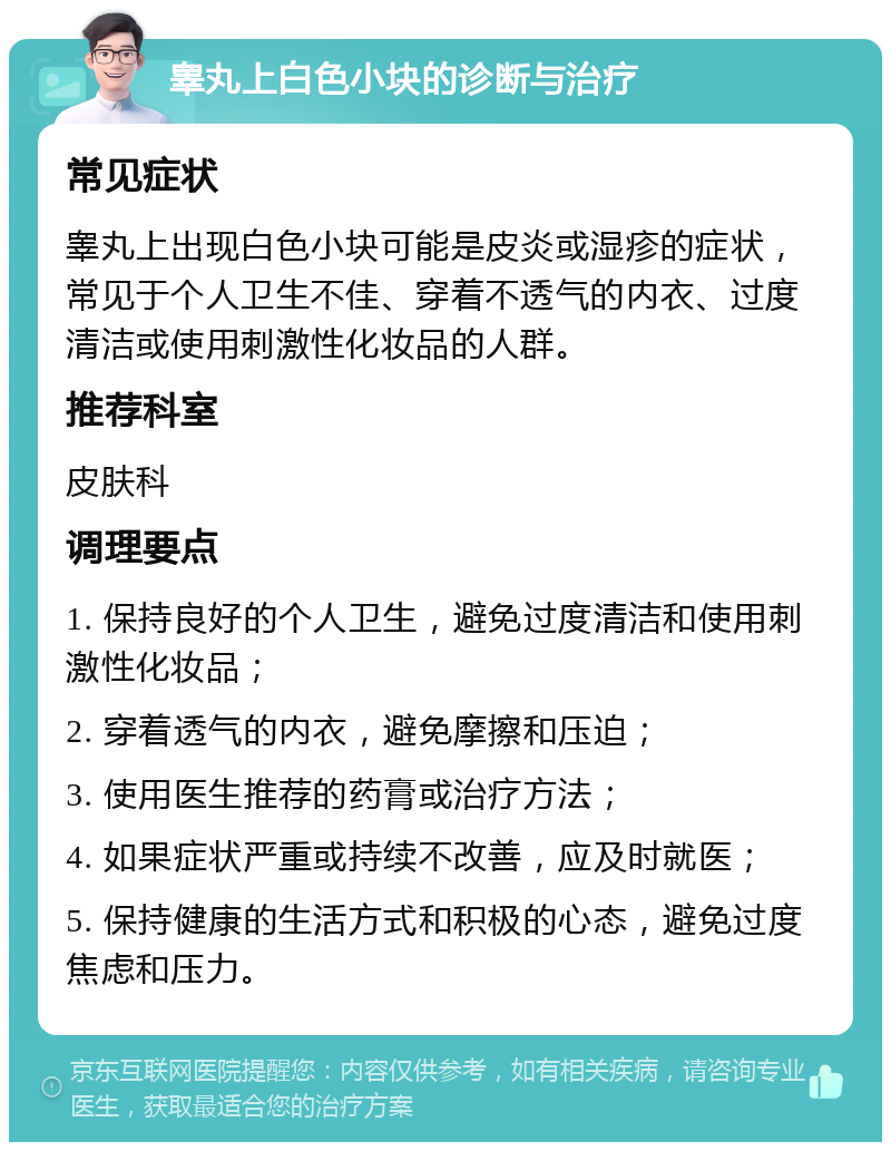 睾丸上白色小块的诊断与治疗 常见症状 睾丸上出现白色小块可能是皮炎或湿疹的症状，常见于个人卫生不佳、穿着不透气的内衣、过度清洁或使用刺激性化妆品的人群。 推荐科室 皮肤科 调理要点 1. 保持良好的个人卫生，避免过度清洁和使用刺激性化妆品； 2. 穿着透气的内衣，避免摩擦和压迫； 3. 使用医生推荐的药膏或治疗方法； 4. 如果症状严重或持续不改善，应及时就医； 5. 保持健康的生活方式和积极的心态，避免过度焦虑和压力。