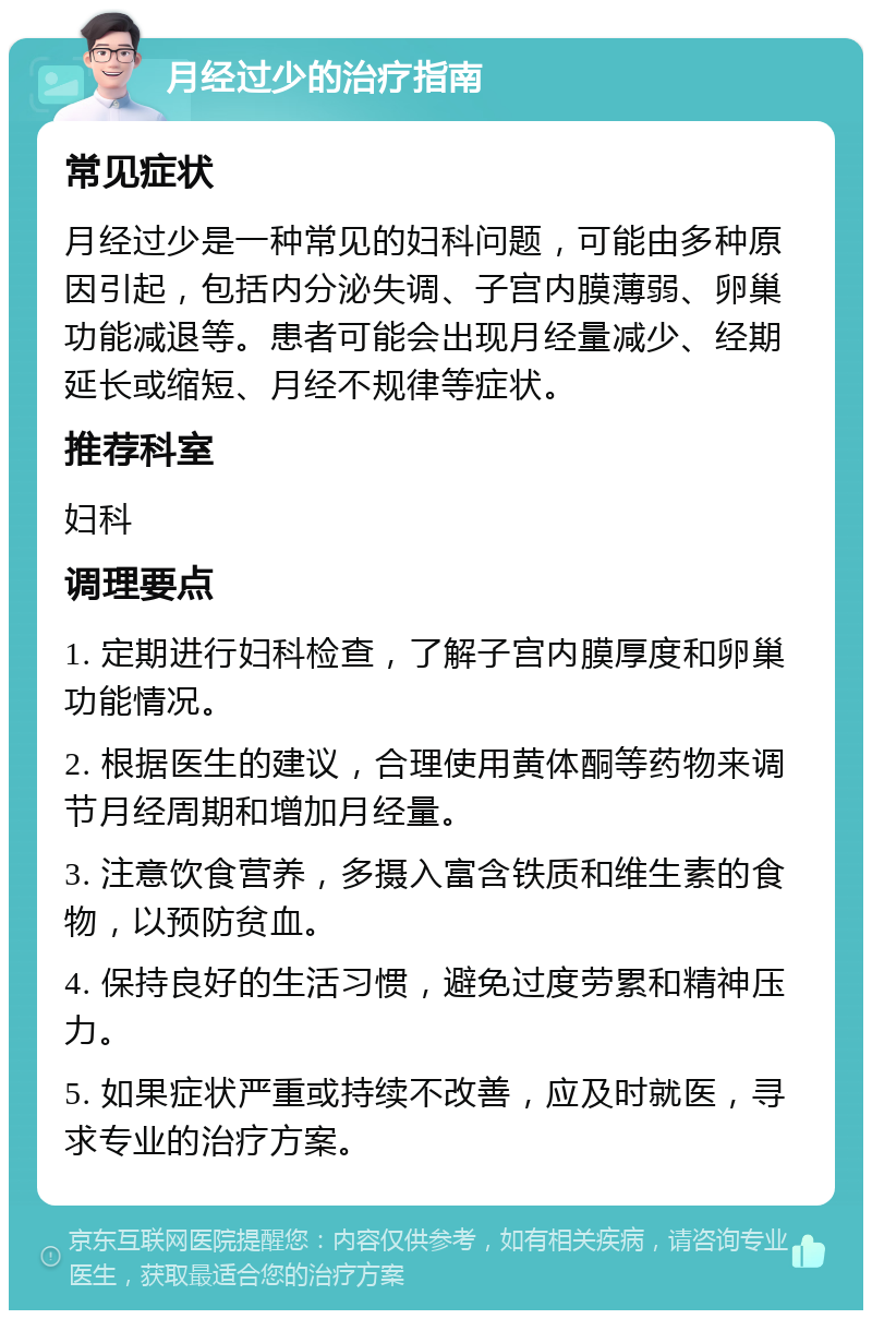 月经过少的治疗指南 常见症状 月经过少是一种常见的妇科问题，可能由多种原因引起，包括内分泌失调、子宫内膜薄弱、卵巢功能减退等。患者可能会出现月经量减少、经期延长或缩短、月经不规律等症状。 推荐科室 妇科 调理要点 1. 定期进行妇科检查，了解子宫内膜厚度和卵巢功能情况。 2. 根据医生的建议，合理使用黄体酮等药物来调节月经周期和增加月经量。 3. 注意饮食营养，多摄入富含铁质和维生素的食物，以预防贫血。 4. 保持良好的生活习惯，避免过度劳累和精神压力。 5. 如果症状严重或持续不改善，应及时就医，寻求专业的治疗方案。