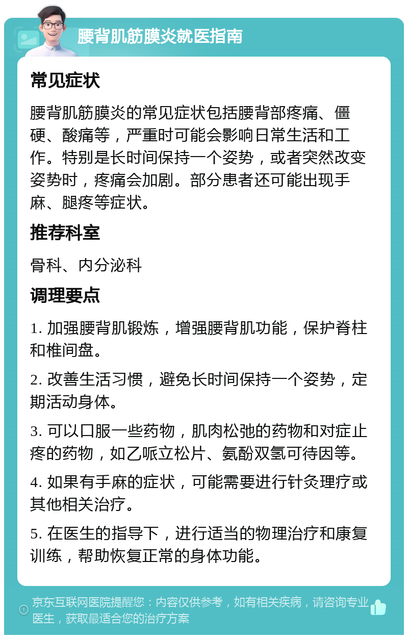 腰背肌筋膜炎就医指南 常见症状 腰背肌筋膜炎的常见症状包括腰背部疼痛、僵硬、酸痛等，严重时可能会影响日常生活和工作。特别是长时间保持一个姿势，或者突然改变姿势时，疼痛会加剧。部分患者还可能出现手麻、腿疼等症状。 推荐科室 骨科、内分泌科 调理要点 1. 加强腰背肌锻炼，增强腰背肌功能，保护脊柱和椎间盘。 2. 改善生活习惯，避免长时间保持一个姿势，定期活动身体。 3. 可以口服一些药物，肌肉松弛的药物和对症止疼的药物，如乙哌立松片、氨酚双氢可待因等。 4. 如果有手麻的症状，可能需要进行针灸理疗或其他相关治疗。 5. 在医生的指导下，进行适当的物理治疗和康复训练，帮助恢复正常的身体功能。