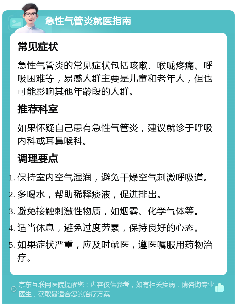 急性气管炎就医指南 常见症状 急性气管炎的常见症状包括咳嗽、喉咙疼痛、呼吸困难等，易感人群主要是儿童和老年人，但也可能影响其他年龄段的人群。 推荐科室 如果怀疑自己患有急性气管炎，建议就诊于呼吸内科或耳鼻喉科。 调理要点 保持室内空气湿润，避免干燥空气刺激呼吸道。 多喝水，帮助稀释痰液，促进排出。 避免接触刺激性物质，如烟雾、化学气体等。 适当休息，避免过度劳累，保持良好的心态。 如果症状严重，应及时就医，遵医嘱服用药物治疗。