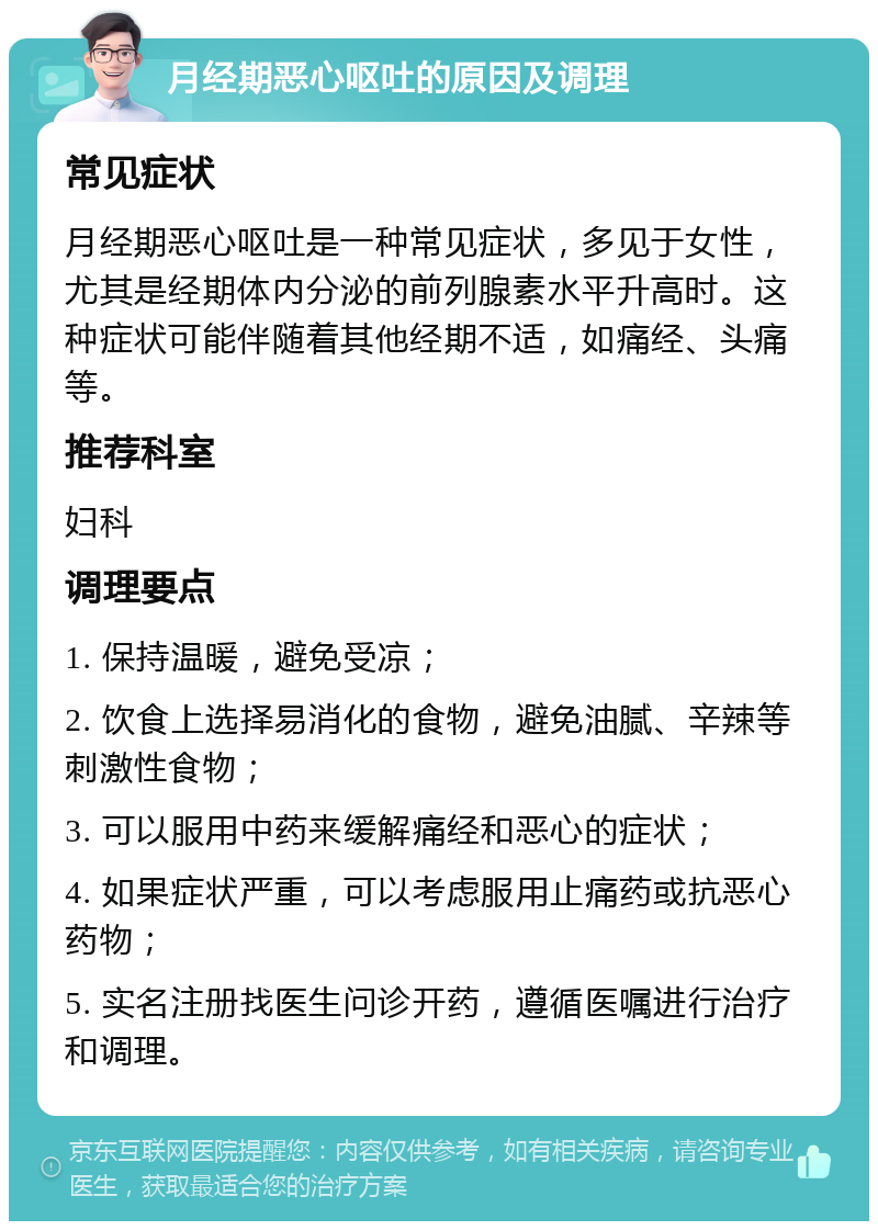 月经期恶心呕吐的原因及调理 常见症状 月经期恶心呕吐是一种常见症状，多见于女性，尤其是经期体内分泌的前列腺素水平升高时。这种症状可能伴随着其他经期不适，如痛经、头痛等。 推荐科室 妇科 调理要点 1. 保持温暖，避免受凉； 2. 饮食上选择易消化的食物，避免油腻、辛辣等刺激性食物； 3. 可以服用中药来缓解痛经和恶心的症状； 4. 如果症状严重，可以考虑服用止痛药或抗恶心药物； 5. 实名注册找医生问诊开药，遵循医嘱进行治疗和调理。