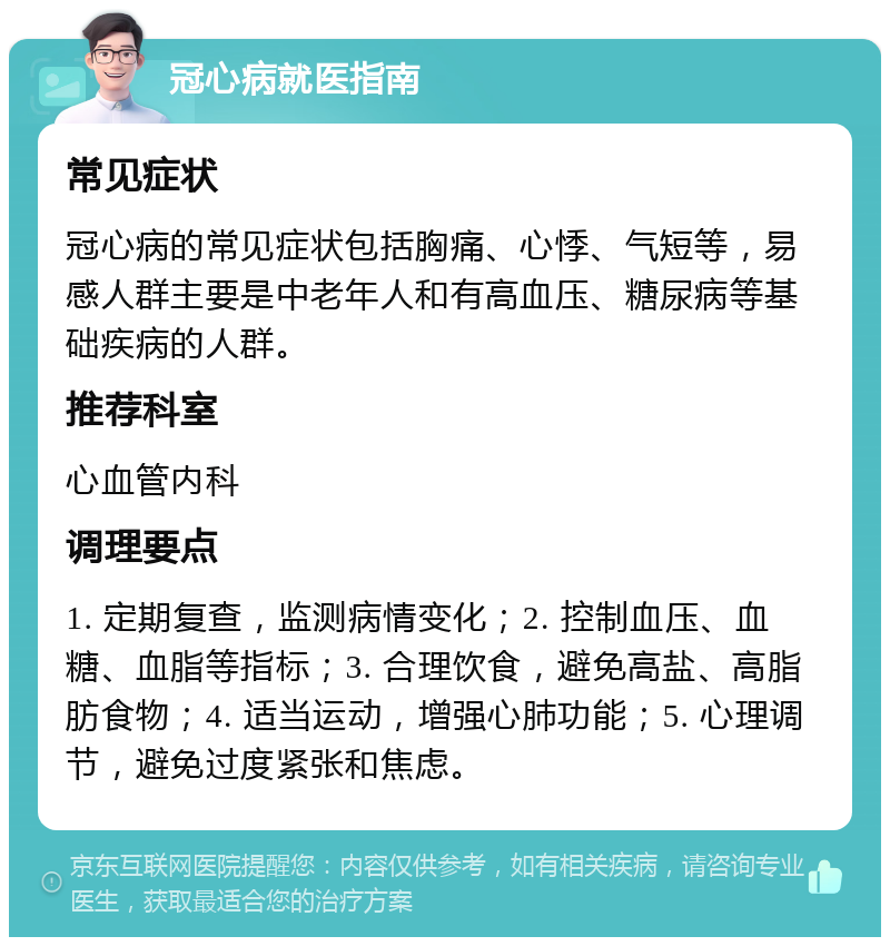 冠心病就医指南 常见症状 冠心病的常见症状包括胸痛、心悸、气短等，易感人群主要是中老年人和有高血压、糖尿病等基础疾病的人群。 推荐科室 心血管内科 调理要点 1. 定期复查，监测病情变化；2. 控制血压、血糖、血脂等指标；3. 合理饮食，避免高盐、高脂肪食物；4. 适当运动，增强心肺功能；5. 心理调节，避免过度紧张和焦虑。