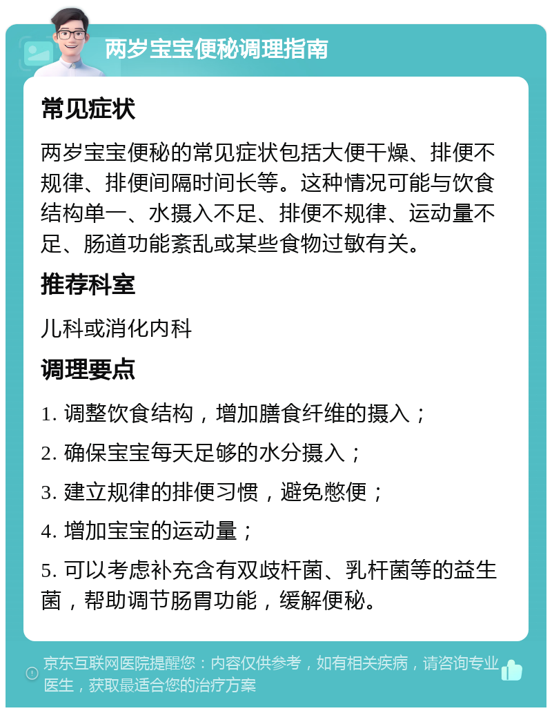 两岁宝宝便秘调理指南 常见症状 两岁宝宝便秘的常见症状包括大便干燥、排便不规律、排便间隔时间长等。这种情况可能与饮食结构单一、水摄入不足、排便不规律、运动量不足、肠道功能紊乱或某些食物过敏有关。 推荐科室 儿科或消化内科 调理要点 1. 调整饮食结构，增加膳食纤维的摄入； 2. 确保宝宝每天足够的水分摄入； 3. 建立规律的排便习惯，避免憋便； 4. 增加宝宝的运动量； 5. 可以考虑补充含有双歧杆菌、乳杆菌等的益生菌，帮助调节肠胃功能，缓解便秘。