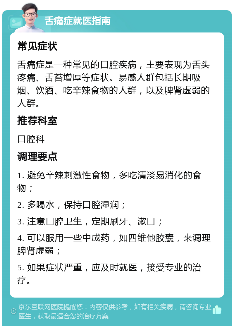 舌痛症就医指南 常见症状 舌痛症是一种常见的口腔疾病，主要表现为舌头疼痛、舌苔增厚等症状。易感人群包括长期吸烟、饮酒、吃辛辣食物的人群，以及脾肾虚弱的人群。 推荐科室 口腔科 调理要点 1. 避免辛辣刺激性食物，多吃清淡易消化的食物； 2. 多喝水，保持口腔湿润； 3. 注意口腔卫生，定期刷牙、漱口； 4. 可以服用一些中成药，如四维他胶囊，来调理脾肾虚弱； 5. 如果症状严重，应及时就医，接受专业的治疗。