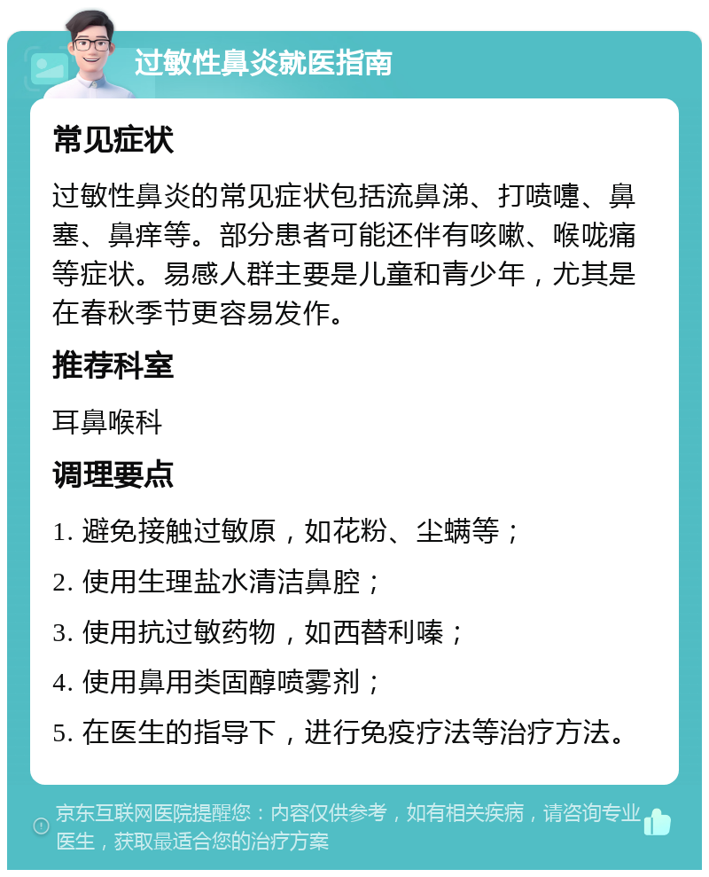 过敏性鼻炎就医指南 常见症状 过敏性鼻炎的常见症状包括流鼻涕、打喷嚏、鼻塞、鼻痒等。部分患者可能还伴有咳嗽、喉咙痛等症状。易感人群主要是儿童和青少年，尤其是在春秋季节更容易发作。 推荐科室 耳鼻喉科 调理要点 1. 避免接触过敏原，如花粉、尘螨等； 2. 使用生理盐水清洁鼻腔； 3. 使用抗过敏药物，如西替利嗪； 4. 使用鼻用类固醇喷雾剂； 5. 在医生的指导下，进行免疫疗法等治疗方法。