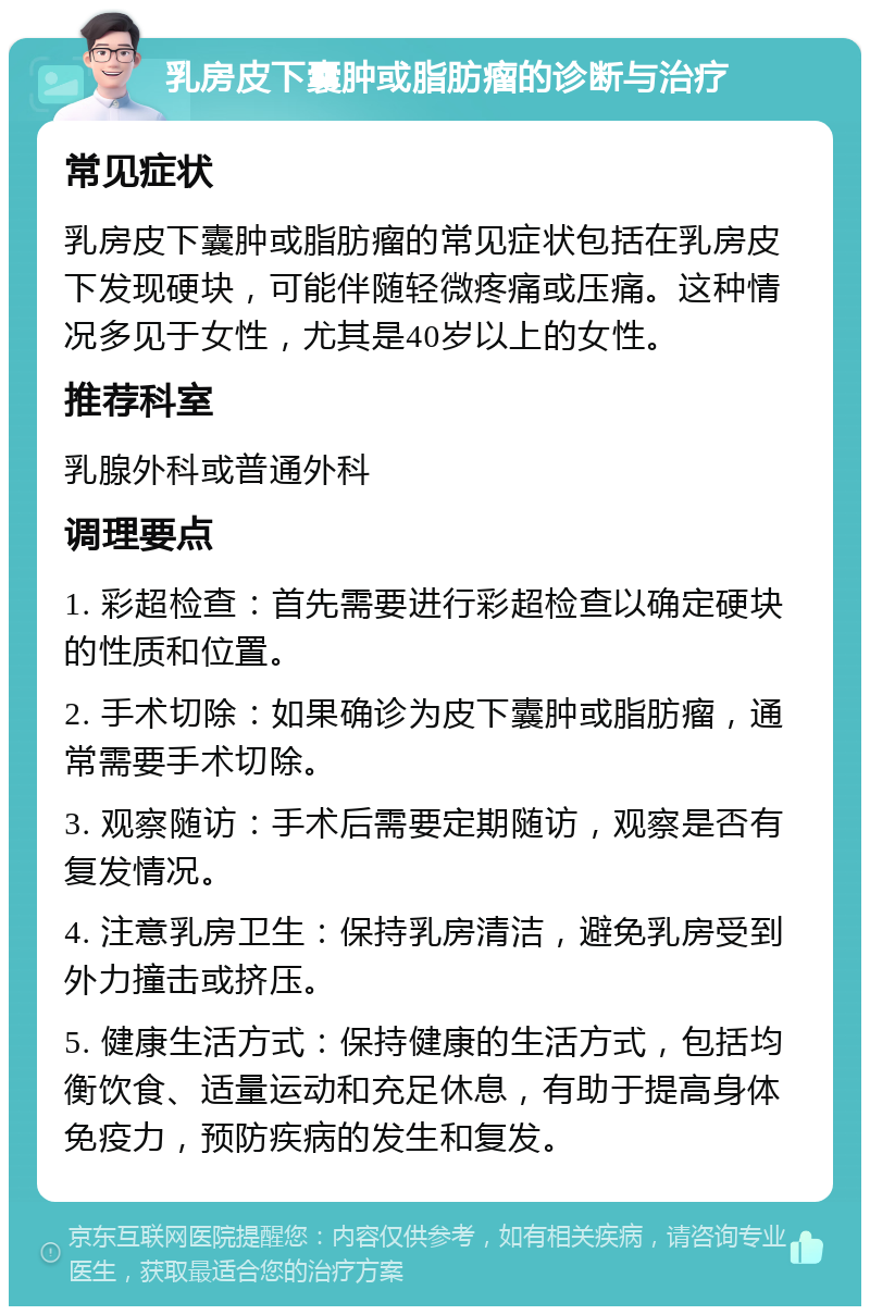 乳房皮下囊肿或脂肪瘤的诊断与治疗 常见症状 乳房皮下囊肿或脂肪瘤的常见症状包括在乳房皮下发现硬块，可能伴随轻微疼痛或压痛。这种情况多见于女性，尤其是40岁以上的女性。 推荐科室 乳腺外科或普通外科 调理要点 1. 彩超检查：首先需要进行彩超检查以确定硬块的性质和位置。 2. 手术切除：如果确诊为皮下囊肿或脂肪瘤，通常需要手术切除。 3. 观察随访：手术后需要定期随访，观察是否有复发情况。 4. 注意乳房卫生：保持乳房清洁，避免乳房受到外力撞击或挤压。 5. 健康生活方式：保持健康的生活方式，包括均衡饮食、适量运动和充足休息，有助于提高身体免疫力，预防疾病的发生和复发。