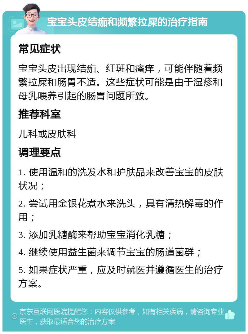 宝宝头皮结痂和频繁拉屎的治疗指南 常见症状 宝宝头皮出现结痂、红斑和瘙痒，可能伴随着频繁拉屎和肠胃不适。这些症状可能是由于湿疹和母乳喂养引起的肠胃问题所致。 推荐科室 儿科或皮肤科 调理要点 1. 使用温和的洗发水和护肤品来改善宝宝的皮肤状况； 2. 尝试用金银花煮水来洗头，具有清热解毒的作用； 3. 添加乳糖酶来帮助宝宝消化乳糖； 4. 继续使用益生菌来调节宝宝的肠道菌群； 5. 如果症状严重，应及时就医并遵循医生的治疗方案。