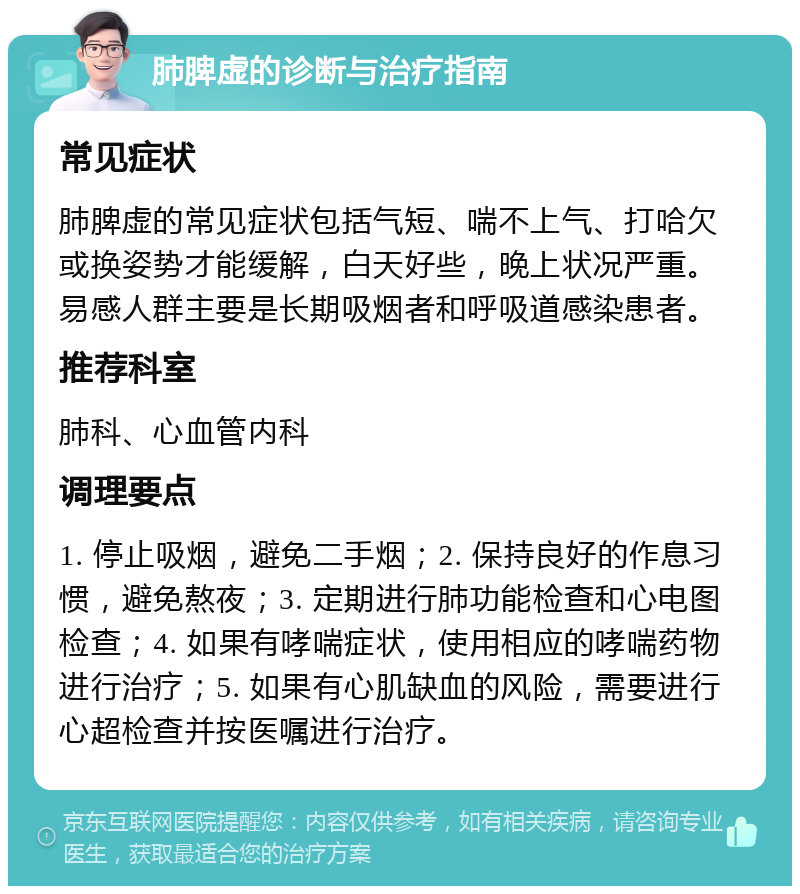 肺脾虚的诊断与治疗指南 常见症状 肺脾虚的常见症状包括气短、喘不上气、打哈欠或换姿势才能缓解，白天好些，晚上状况严重。易感人群主要是长期吸烟者和呼吸道感染患者。 推荐科室 肺科、心血管内科 调理要点 1. 停止吸烟，避免二手烟；2. 保持良好的作息习惯，避免熬夜；3. 定期进行肺功能检查和心电图检查；4. 如果有哮喘症状，使用相应的哮喘药物进行治疗；5. 如果有心肌缺血的风险，需要进行心超检查并按医嘱进行治疗。