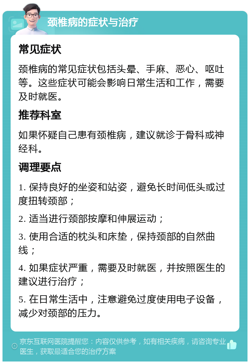 颈椎病的症状与治疗 常见症状 颈椎病的常见症状包括头晕、手麻、恶心、呕吐等。这些症状可能会影响日常生活和工作，需要及时就医。 推荐科室 如果怀疑自己患有颈椎病，建议就诊于骨科或神经科。 调理要点 1. 保持良好的坐姿和站姿，避免长时间低头或过度扭转颈部； 2. 适当进行颈部按摩和伸展运动； 3. 使用合适的枕头和床垫，保持颈部的自然曲线； 4. 如果症状严重，需要及时就医，并按照医生的建议进行治疗； 5. 在日常生活中，注意避免过度使用电子设备，减少对颈部的压力。