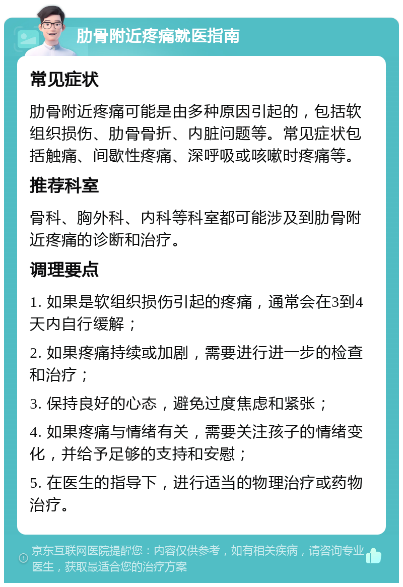 肋骨附近疼痛就医指南 常见症状 肋骨附近疼痛可能是由多种原因引起的，包括软组织损伤、肋骨骨折、内脏问题等。常见症状包括触痛、间歇性疼痛、深呼吸或咳嗽时疼痛等。 推荐科室 骨科、胸外科、内科等科室都可能涉及到肋骨附近疼痛的诊断和治疗。 调理要点 1. 如果是软组织损伤引起的疼痛，通常会在3到4天内自行缓解； 2. 如果疼痛持续或加剧，需要进行进一步的检查和治疗； 3. 保持良好的心态，避免过度焦虑和紧张； 4. 如果疼痛与情绪有关，需要关注孩子的情绪变化，并给予足够的支持和安慰； 5. 在医生的指导下，进行适当的物理治疗或药物治疗。