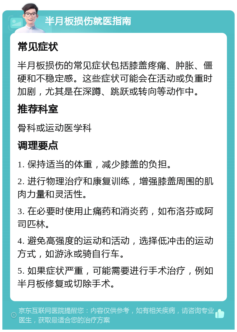 半月板损伤就医指南 常见症状 半月板损伤的常见症状包括膝盖疼痛、肿胀、僵硬和不稳定感。这些症状可能会在活动或负重时加剧，尤其是在深蹲、跳跃或转向等动作中。 推荐科室 骨科或运动医学科 调理要点 1. 保持适当的体重，减少膝盖的负担。 2. 进行物理治疗和康复训练，增强膝盖周围的肌肉力量和灵活性。 3. 在必要时使用止痛药和消炎药，如布洛芬或阿司匹林。 4. 避免高强度的运动和活动，选择低冲击的运动方式，如游泳或骑自行车。 5. 如果症状严重，可能需要进行手术治疗，例如半月板修复或切除手术。