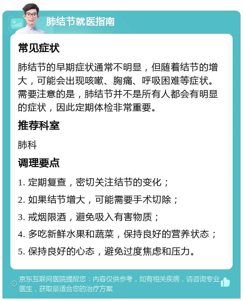 肺结节就医指南 常见症状 肺结节的早期症状通常不明显，但随着结节的增大，可能会出现咳嗽、胸痛、呼吸困难等症状。需要注意的是，肺结节并不是所有人都会有明显的症状，因此定期体检非常重要。 推荐科室 肺科 调理要点 1. 定期复查，密切关注结节的变化； 2. 如果结节增大，可能需要手术切除； 3. 戒烟限酒，避免吸入有害物质； 4. 多吃新鲜水果和蔬菜，保持良好的营养状态； 5. 保持良好的心态，避免过度焦虑和压力。