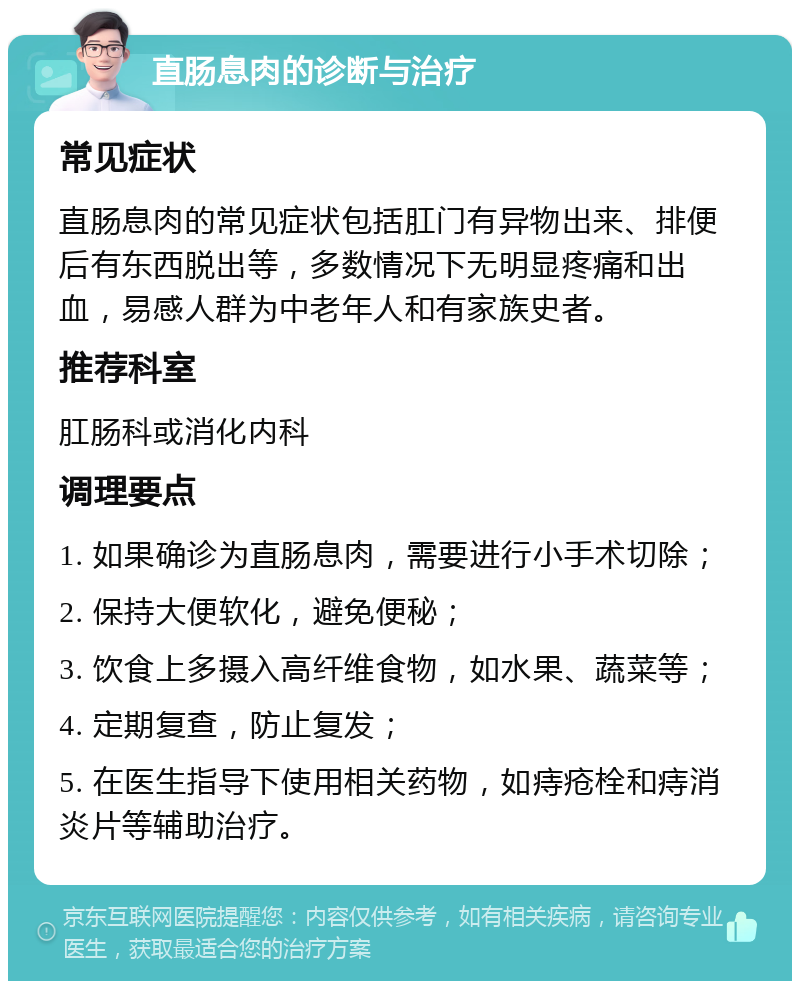 直肠息肉的诊断与治疗 常见症状 直肠息肉的常见症状包括肛门有异物出来、排便后有东西脱出等，多数情况下无明显疼痛和出血，易感人群为中老年人和有家族史者。 推荐科室 肛肠科或消化内科 调理要点 1. 如果确诊为直肠息肉，需要进行小手术切除； 2. 保持大便软化，避免便秘； 3. 饮食上多摄入高纤维食物，如水果、蔬菜等； 4. 定期复查，防止复发； 5. 在医生指导下使用相关药物，如痔疮栓和痔消炎片等辅助治疗。