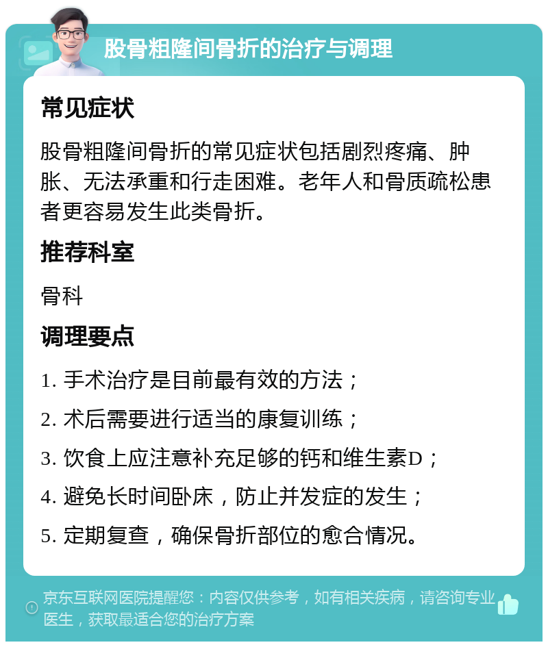 股骨粗隆间骨折的治疗与调理 常见症状 股骨粗隆间骨折的常见症状包括剧烈疼痛、肿胀、无法承重和行走困难。老年人和骨质疏松患者更容易发生此类骨折。 推荐科室 骨科 调理要点 1. 手术治疗是目前最有效的方法； 2. 术后需要进行适当的康复训练； 3. 饮食上应注意补充足够的钙和维生素D； 4. 避免长时间卧床，防止并发症的发生； 5. 定期复查，确保骨折部位的愈合情况。