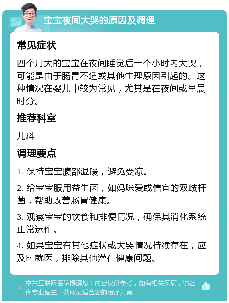 宝宝夜间大哭的原因及调理 常见症状 四个月大的宝宝在夜间睡觉后一个小时内大哭，可能是由于肠胃不适或其他生理原因引起的。这种情况在婴儿中较为常见，尤其是在夜间或早晨时分。 推荐科室 儿科 调理要点 1. 保持宝宝腹部温暖，避免受凉。 2. 给宝宝服用益生菌，如妈咪爱或信宜的双歧杆菌，帮助改善肠胃健康。 3. 观察宝宝的饮食和排便情况，确保其消化系统正常运作。 4. 如果宝宝有其他症状或大哭情况持续存在，应及时就医，排除其他潜在健康问题。