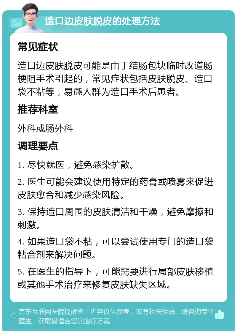 造口边皮肤脱皮的处理方法 常见症状 造口边皮肤脱皮可能是由于结肠包块临时改道肠梗阻手术引起的，常见症状包括皮肤脱皮、造口袋不粘等，易感人群为造口手术后患者。 推荐科室 外科或肠外科 调理要点 1. 尽快就医，避免感染扩散。 2. 医生可能会建议使用特定的药膏或喷雾来促进皮肤愈合和减少感染风险。 3. 保持造口周围的皮肤清洁和干燥，避免摩擦和刺激。 4. 如果造口袋不粘，可以尝试使用专门的造口袋粘合剂来解决问题。 5. 在医生的指导下，可能需要进行局部皮肤移植或其他手术治疗来修复皮肤缺失区域。