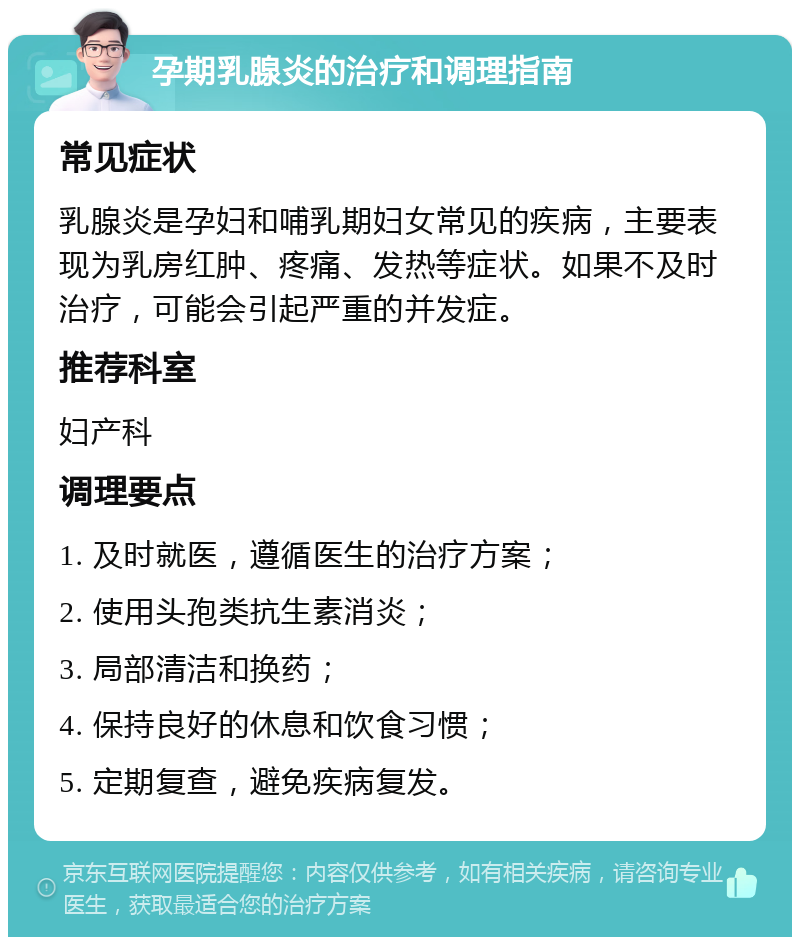 孕期乳腺炎的治疗和调理指南 常见症状 乳腺炎是孕妇和哺乳期妇女常见的疾病，主要表现为乳房红肿、疼痛、发热等症状。如果不及时治疗，可能会引起严重的并发症。 推荐科室 妇产科 调理要点 1. 及时就医，遵循医生的治疗方案； 2. 使用头孢类抗生素消炎； 3. 局部清洁和换药； 4. 保持良好的休息和饮食习惯； 5. 定期复查，避免疾病复发。