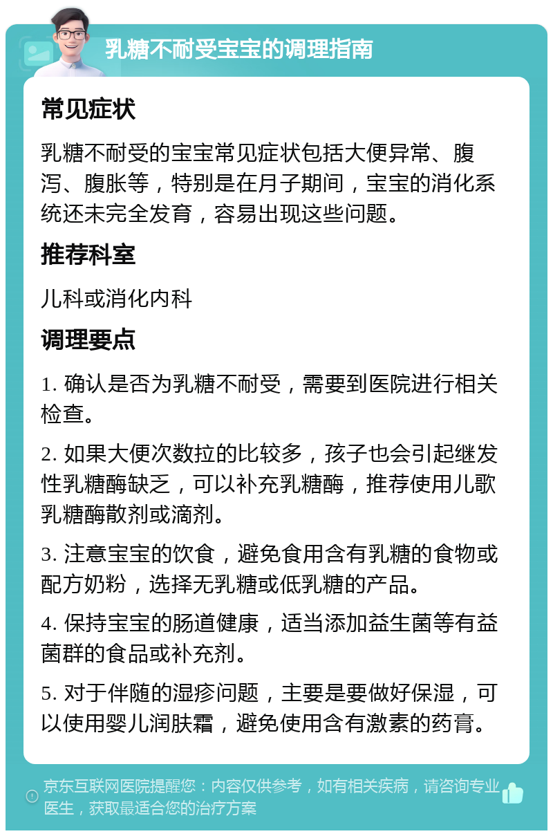 乳糖不耐受宝宝的调理指南 常见症状 乳糖不耐受的宝宝常见症状包括大便异常、腹泻、腹胀等，特别是在月子期间，宝宝的消化系统还未完全发育，容易出现这些问题。 推荐科室 儿科或消化内科 调理要点 1. 确认是否为乳糖不耐受，需要到医院进行相关检查。 2. 如果大便次数拉的比较多，孩子也会引起继发性乳糖酶缺乏，可以补充乳糖酶，推荐使用儿歌乳糖酶散剂或滴剂。 3. 注意宝宝的饮食，避免食用含有乳糖的食物或配方奶粉，选择无乳糖或低乳糖的产品。 4. 保持宝宝的肠道健康，适当添加益生菌等有益菌群的食品或补充剂。 5. 对于伴随的湿疹问题，主要是要做好保湿，可以使用婴儿润肤霜，避免使用含有激素的药膏。