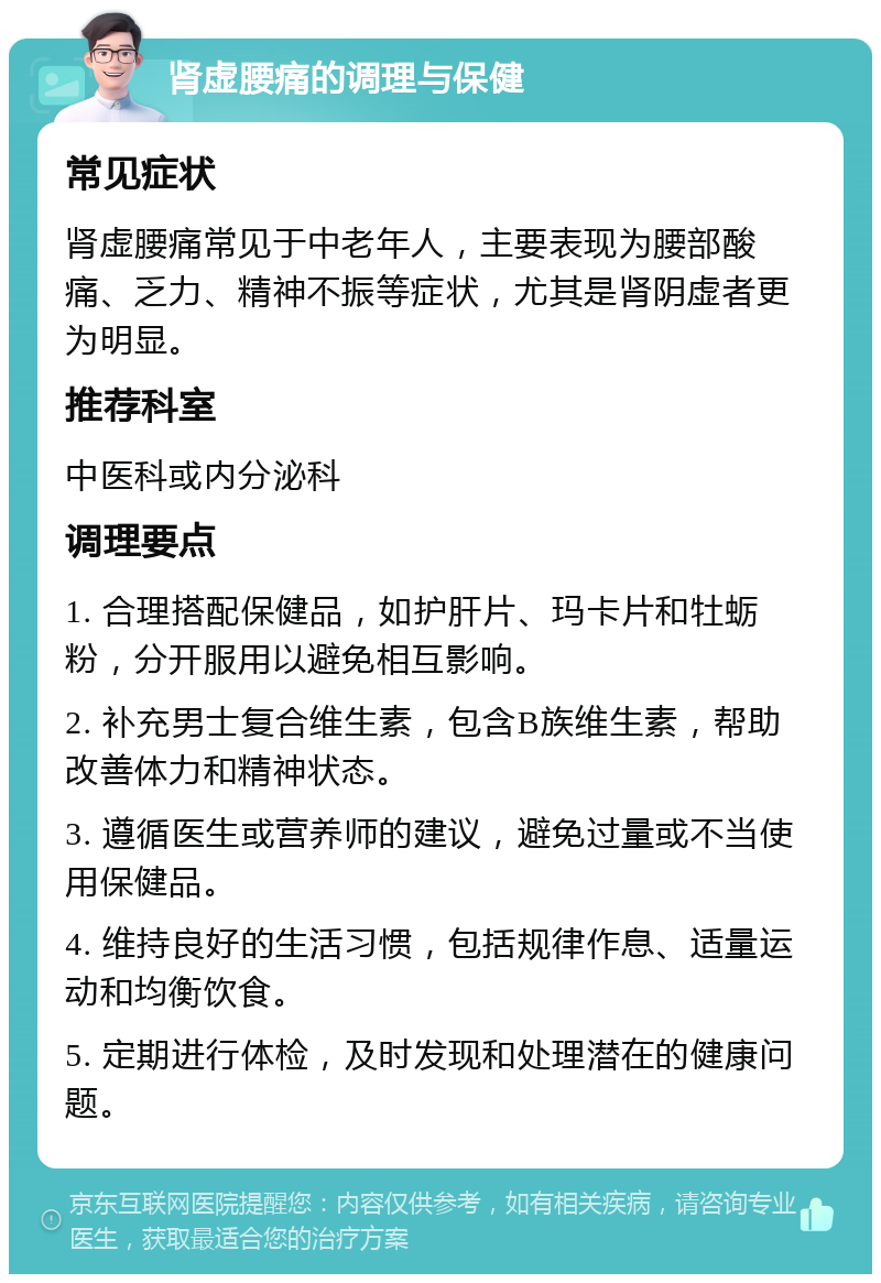 肾虚腰痛的调理与保健 常见症状 肾虚腰痛常见于中老年人，主要表现为腰部酸痛、乏力、精神不振等症状，尤其是肾阴虚者更为明显。 推荐科室 中医科或内分泌科 调理要点 1. 合理搭配保健品，如护肝片、玛卡片和牡蛎粉，分开服用以避免相互影响。 2. 补充男士复合维生素，包含B族维生素，帮助改善体力和精神状态。 3. 遵循医生或营养师的建议，避免过量或不当使用保健品。 4. 维持良好的生活习惯，包括规律作息、适量运动和均衡饮食。 5. 定期进行体检，及时发现和处理潜在的健康问题。