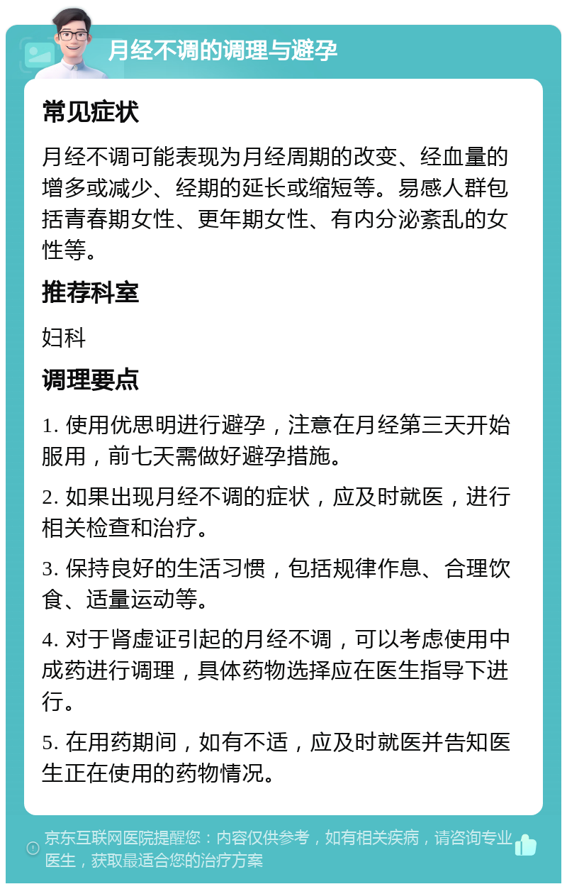 月经不调的调理与避孕 常见症状 月经不调可能表现为月经周期的改变、经血量的增多或减少、经期的延长或缩短等。易感人群包括青春期女性、更年期女性、有内分泌紊乱的女性等。 推荐科室 妇科 调理要点 1. 使用优思明进行避孕，注意在月经第三天开始服用，前七天需做好避孕措施。 2. 如果出现月经不调的症状，应及时就医，进行相关检查和治疗。 3. 保持良好的生活习惯，包括规律作息、合理饮食、适量运动等。 4. 对于肾虚证引起的月经不调，可以考虑使用中成药进行调理，具体药物选择应在医生指导下进行。 5. 在用药期间，如有不适，应及时就医并告知医生正在使用的药物情况。