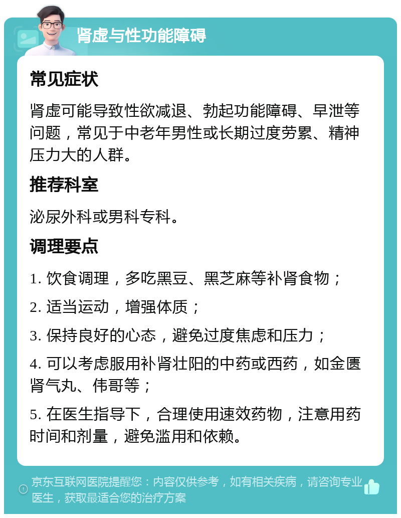 肾虚与性功能障碍 常见症状 肾虚可能导致性欲减退、勃起功能障碍、早泄等问题，常见于中老年男性或长期过度劳累、精神压力大的人群。 推荐科室 泌尿外科或男科专科。 调理要点 1. 饮食调理，多吃黑豆、黑芝麻等补肾食物； 2. 适当运动，增强体质； 3. 保持良好的心态，避免过度焦虑和压力； 4. 可以考虑服用补肾壮阳的中药或西药，如金匮肾气丸、伟哥等； 5. 在医生指导下，合理使用速效药物，注意用药时间和剂量，避免滥用和依赖。