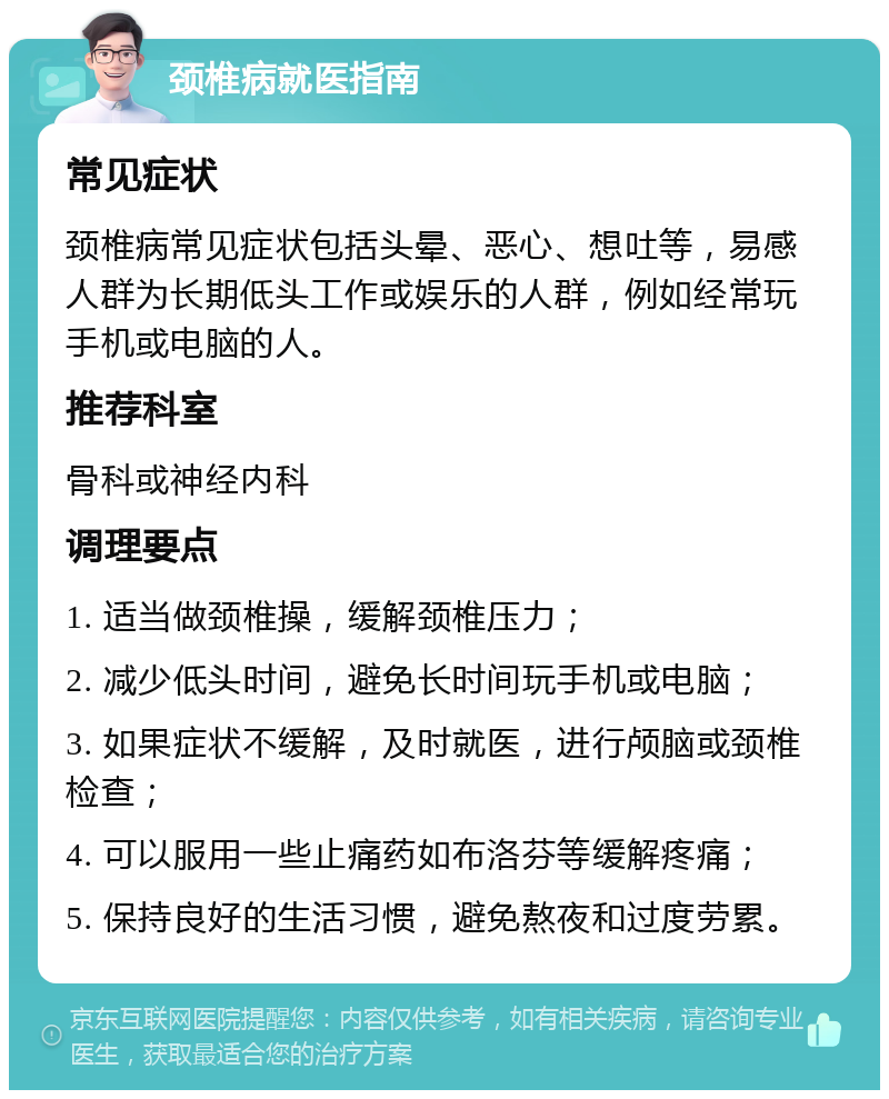 颈椎病就医指南 常见症状 颈椎病常见症状包括头晕、恶心、想吐等，易感人群为长期低头工作或娱乐的人群，例如经常玩手机或电脑的人。 推荐科室 骨科或神经内科 调理要点 1. 适当做颈椎操，缓解颈椎压力； 2. 减少低头时间，避免长时间玩手机或电脑； 3. 如果症状不缓解，及时就医，进行颅脑或颈椎检查； 4. 可以服用一些止痛药如布洛芬等缓解疼痛； 5. 保持良好的生活习惯，避免熬夜和过度劳累。