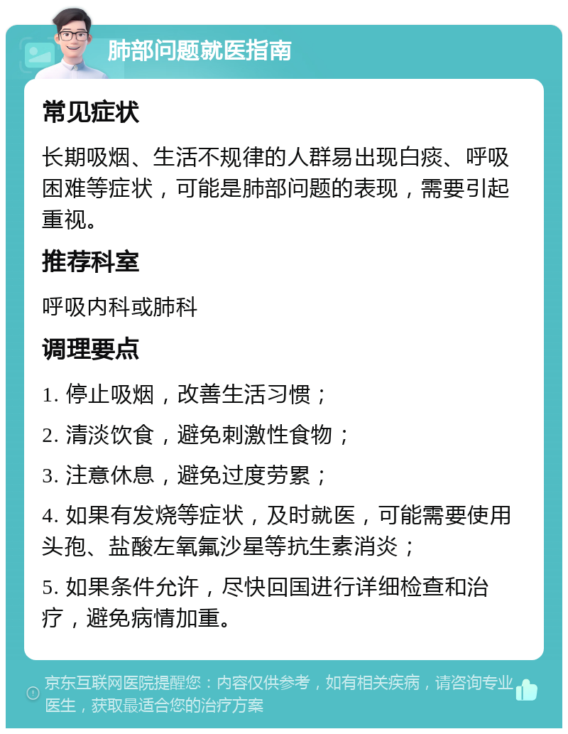 肺部问题就医指南 常见症状 长期吸烟、生活不规律的人群易出现白痰、呼吸困难等症状，可能是肺部问题的表现，需要引起重视。 推荐科室 呼吸内科或肺科 调理要点 1. 停止吸烟，改善生活习惯； 2. 清淡饮食，避免刺激性食物； 3. 注意休息，避免过度劳累； 4. 如果有发烧等症状，及时就医，可能需要使用头孢、盐酸左氧氟沙星等抗生素消炎； 5. 如果条件允许，尽快回国进行详细检查和治疗，避免病情加重。