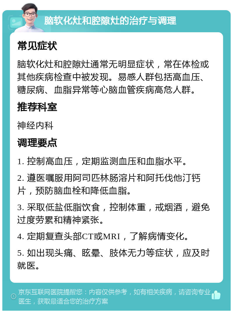 脑软化灶和腔隙灶的治疗与调理 常见症状 脑软化灶和腔隙灶通常无明显症状，常在体检或其他疾病检查中被发现。易感人群包括高血压、糖尿病、血脂异常等心脑血管疾病高危人群。 推荐科室 神经内科 调理要点 1. 控制高血压，定期监测血压和血脂水平。 2. 遵医嘱服用阿司匹林肠溶片和阿托伐他汀钙片，预防脑血栓和降低血脂。 3. 采取低盐低脂饮食，控制体重，戒烟酒，避免过度劳累和精神紧张。 4. 定期复查头部CT或MRI，了解病情变化。 5. 如出现头痛、眩晕、肢体无力等症状，应及时就医。