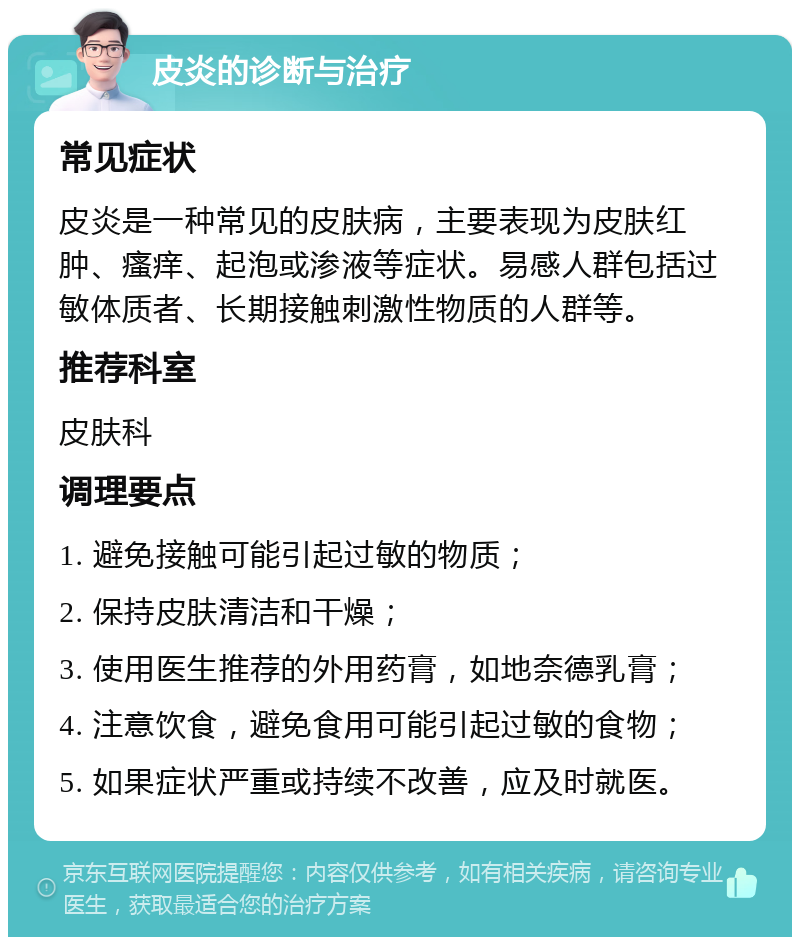 皮炎的诊断与治疗 常见症状 皮炎是一种常见的皮肤病，主要表现为皮肤红肿、瘙痒、起泡或渗液等症状。易感人群包括过敏体质者、长期接触刺激性物质的人群等。 推荐科室 皮肤科 调理要点 1. 避免接触可能引起过敏的物质； 2. 保持皮肤清洁和干燥； 3. 使用医生推荐的外用药膏，如地奈德乳膏； 4. 注意饮食，避免食用可能引起过敏的食物； 5. 如果症状严重或持续不改善，应及时就医。