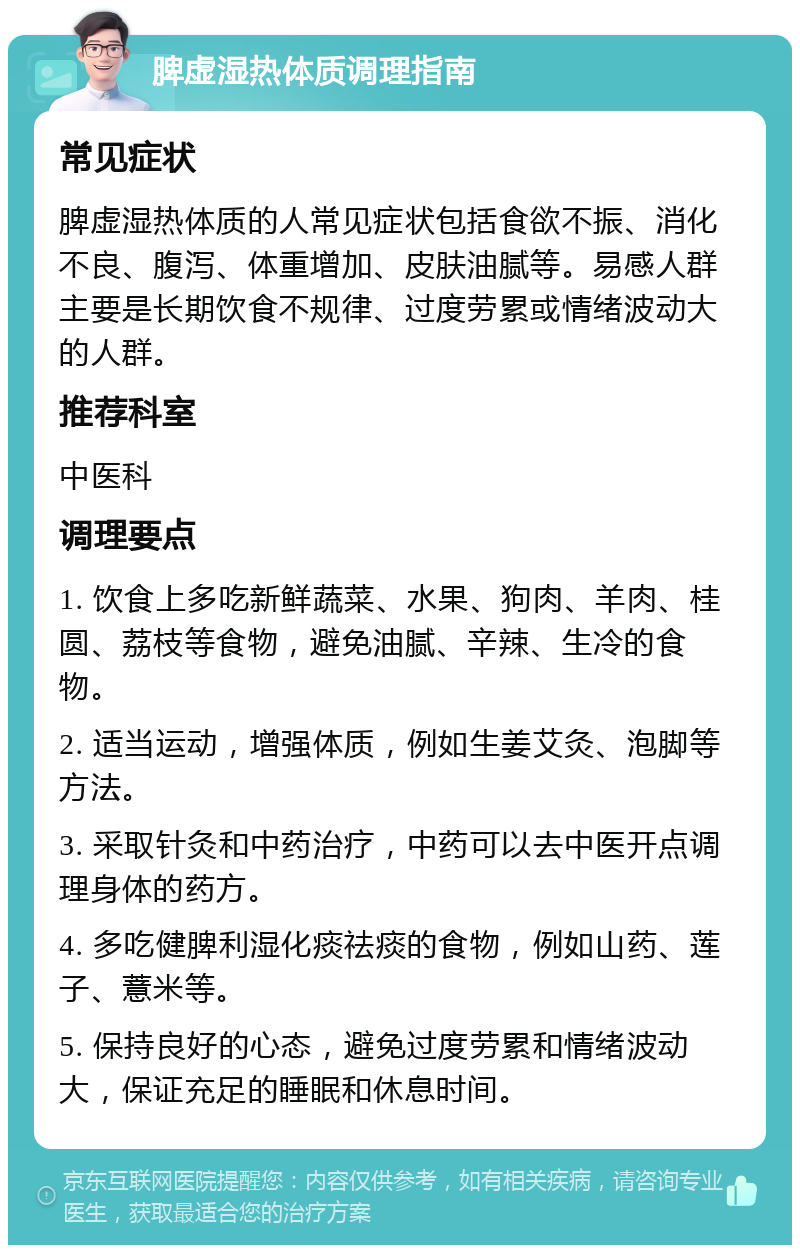 脾虚湿热体质调理指南 常见症状 脾虚湿热体质的人常见症状包括食欲不振、消化不良、腹泻、体重增加、皮肤油腻等。易感人群主要是长期饮食不规律、过度劳累或情绪波动大的人群。 推荐科室 中医科 调理要点 1. 饮食上多吃新鲜蔬菜、水果、狗肉、羊肉、桂圆、荔枝等食物，避免油腻、辛辣、生冷的食物。 2. 适当运动，增强体质，例如生姜艾灸、泡脚等方法。 3. 采取针灸和中药治疗，中药可以去中医开点调理身体的药方。 4. 多吃健脾利湿化痰祛痰的食物，例如山药、莲子、薏米等。 5. 保持良好的心态，避免过度劳累和情绪波动大，保证充足的睡眠和休息时间。