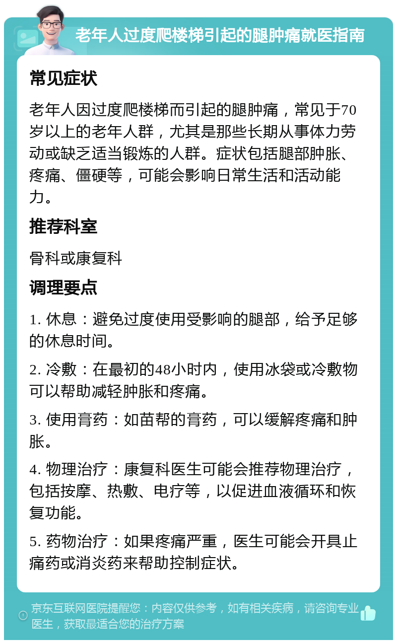 老年人过度爬楼梯引起的腿肿痛就医指南 常见症状 老年人因过度爬楼梯而引起的腿肿痛，常见于70岁以上的老年人群，尤其是那些长期从事体力劳动或缺乏适当锻炼的人群。症状包括腿部肿胀、疼痛、僵硬等，可能会影响日常生活和活动能力。 推荐科室 骨科或康复科 调理要点 1. 休息：避免过度使用受影响的腿部，给予足够的休息时间。 2. 冷敷：在最初的48小时内，使用冰袋或冷敷物可以帮助减轻肿胀和疼痛。 3. 使用膏药：如苗帮的膏药，可以缓解疼痛和肿胀。 4. 物理治疗：康复科医生可能会推荐物理治疗，包括按摩、热敷、电疗等，以促进血液循环和恢复功能。 5. 药物治疗：如果疼痛严重，医生可能会开具止痛药或消炎药来帮助控制症状。